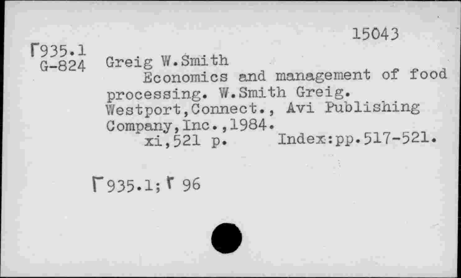 ﻿r935.1
G-824
15043
Greig V/.Smith
Economics and management of food processing. W.Smith Greig. Westport,Connect., Avi Publishing Company,Inc.,1984»
xi,521 p. Index:pp.517-521.
r935.1;r 96